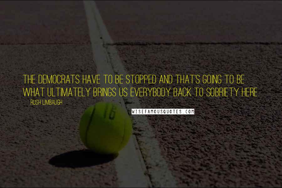 Rush Limbaugh Quotes: The Democrats have to be stopped and that's going to be what ultimately brings us everybody back to sobriety here.