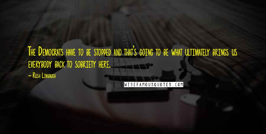 Rush Limbaugh Quotes: The Democrats have to be stopped and that's going to be what ultimately brings us everybody back to sobriety here.