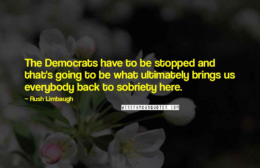 Rush Limbaugh Quotes: The Democrats have to be stopped and that's going to be what ultimately brings us everybody back to sobriety here.