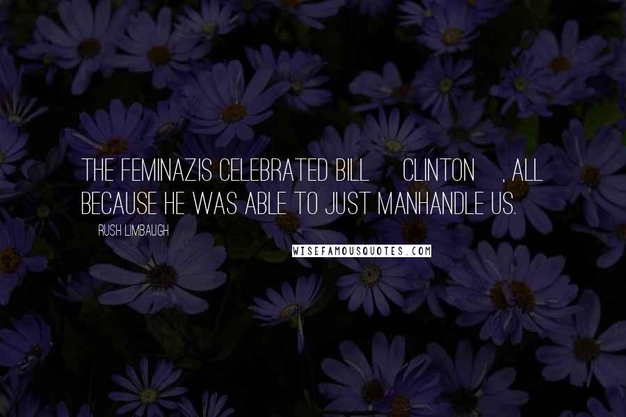 Rush Limbaugh Quotes: The feminazis celebrated Bill [Clinton], all because he was able to just manhandle us.