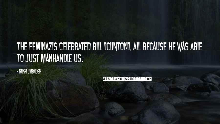 Rush Limbaugh Quotes: The feminazis celebrated Bill [Clinton], all because he was able to just manhandle us.