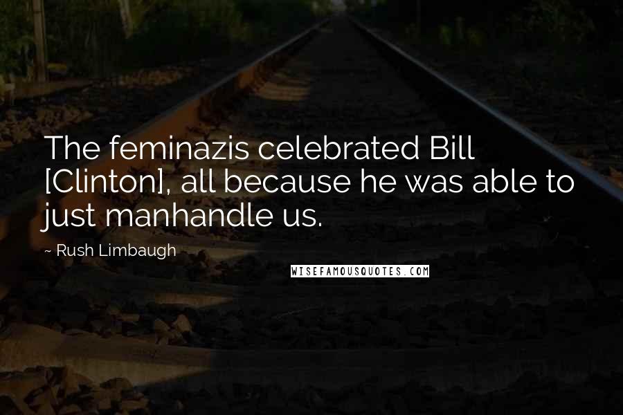 Rush Limbaugh Quotes: The feminazis celebrated Bill [Clinton], all because he was able to just manhandle us.