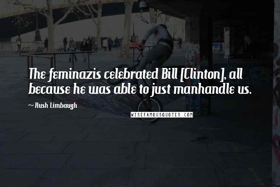 Rush Limbaugh Quotes: The feminazis celebrated Bill [Clinton], all because he was able to just manhandle us.