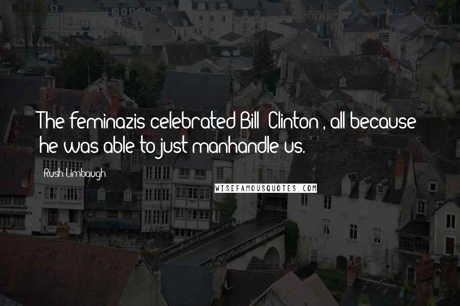 Rush Limbaugh Quotes: The feminazis celebrated Bill [Clinton], all because he was able to just manhandle us.
