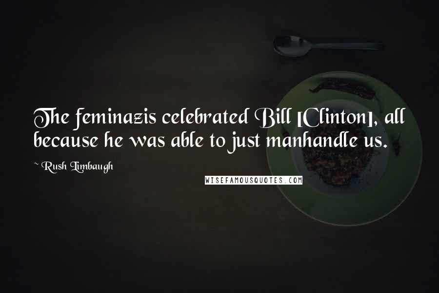 Rush Limbaugh Quotes: The feminazis celebrated Bill [Clinton], all because he was able to just manhandle us.