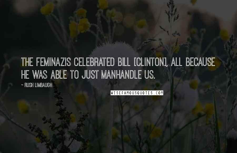 Rush Limbaugh Quotes: The feminazis celebrated Bill [Clinton], all because he was able to just manhandle us.