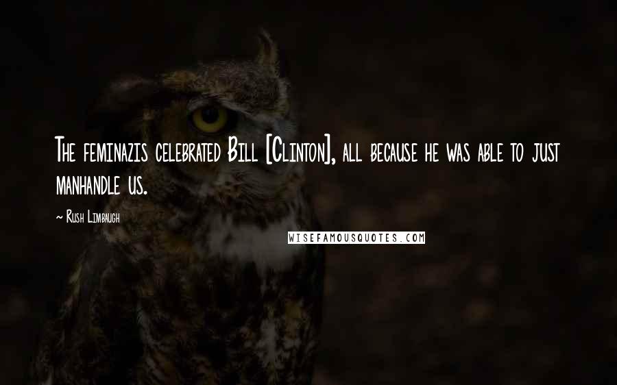 Rush Limbaugh Quotes: The feminazis celebrated Bill [Clinton], all because he was able to just manhandle us.