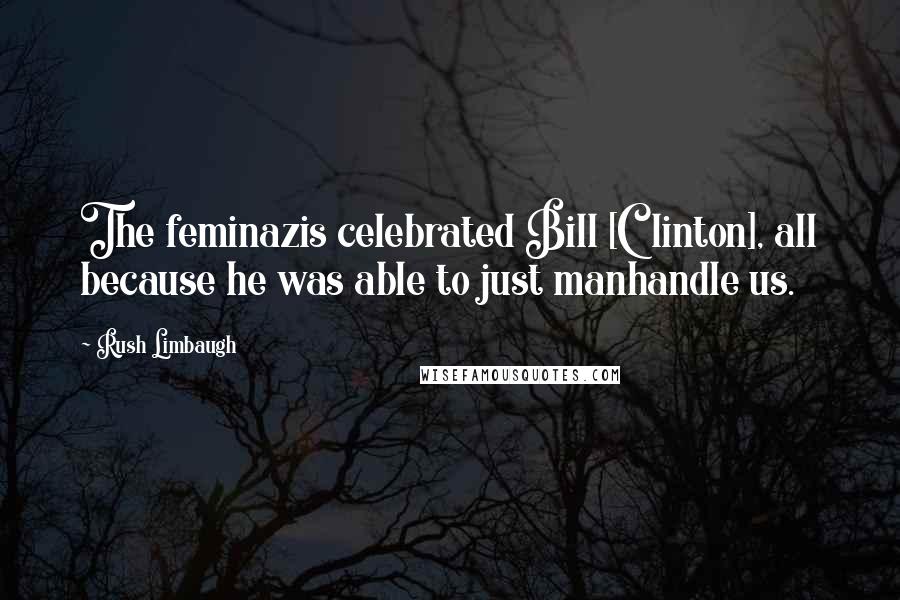Rush Limbaugh Quotes: The feminazis celebrated Bill [Clinton], all because he was able to just manhandle us.