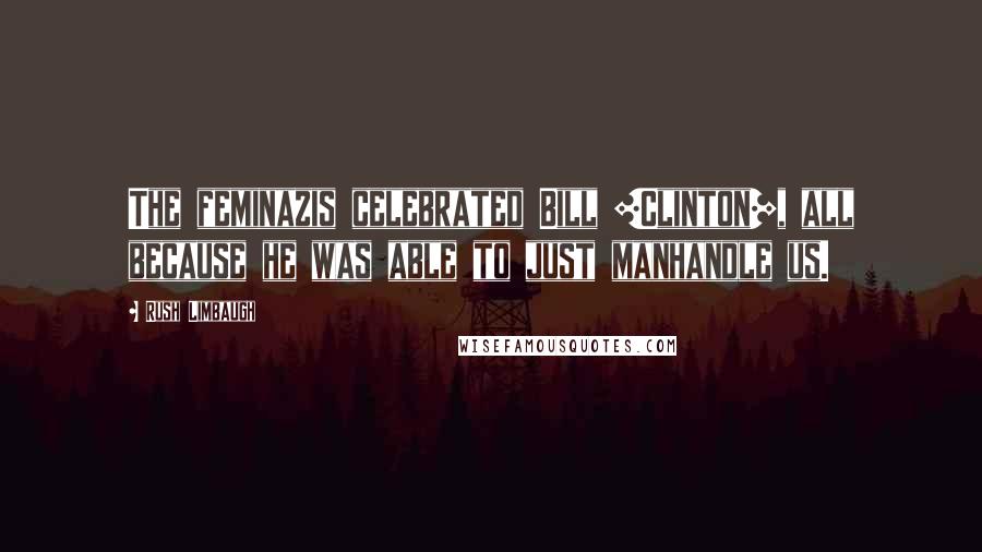 Rush Limbaugh Quotes: The feminazis celebrated Bill [Clinton], all because he was able to just manhandle us.