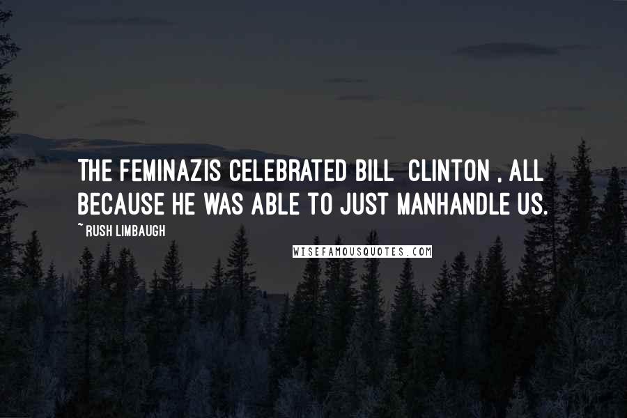 Rush Limbaugh Quotes: The feminazis celebrated Bill [Clinton], all because he was able to just manhandle us.