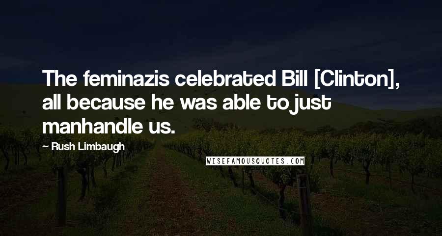Rush Limbaugh Quotes: The feminazis celebrated Bill [Clinton], all because he was able to just manhandle us.