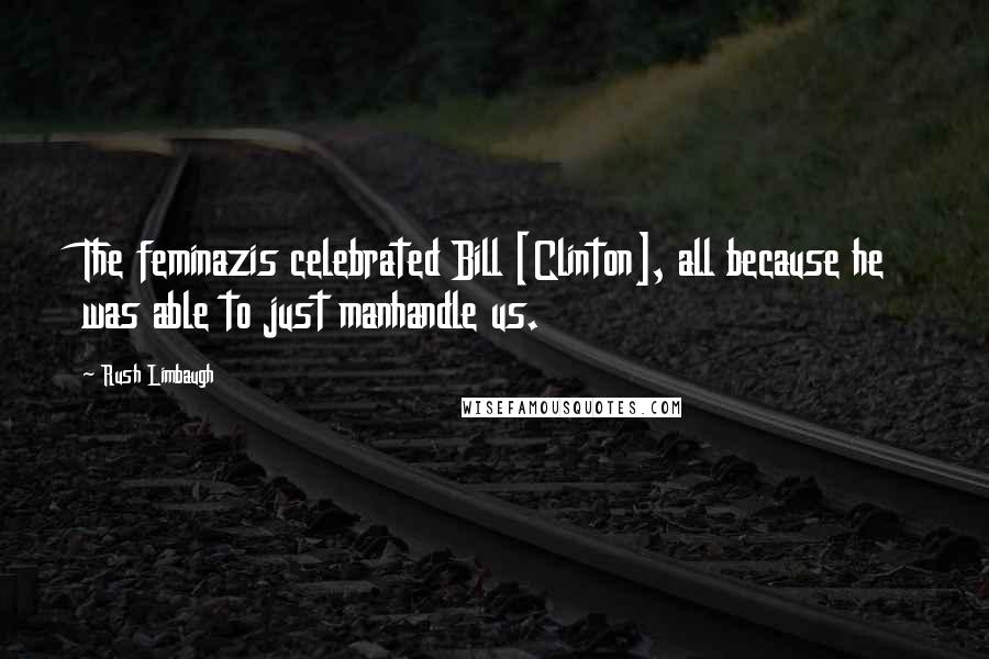 Rush Limbaugh Quotes: The feminazis celebrated Bill [Clinton], all because he was able to just manhandle us.