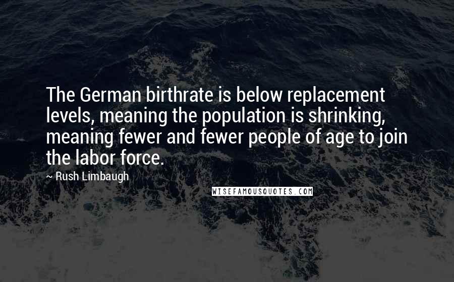 Rush Limbaugh Quotes: The German birthrate is below replacement levels, meaning the population is shrinking, meaning fewer and fewer people of age to join the labor force.