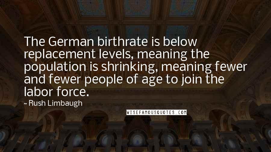 Rush Limbaugh Quotes: The German birthrate is below replacement levels, meaning the population is shrinking, meaning fewer and fewer people of age to join the labor force.