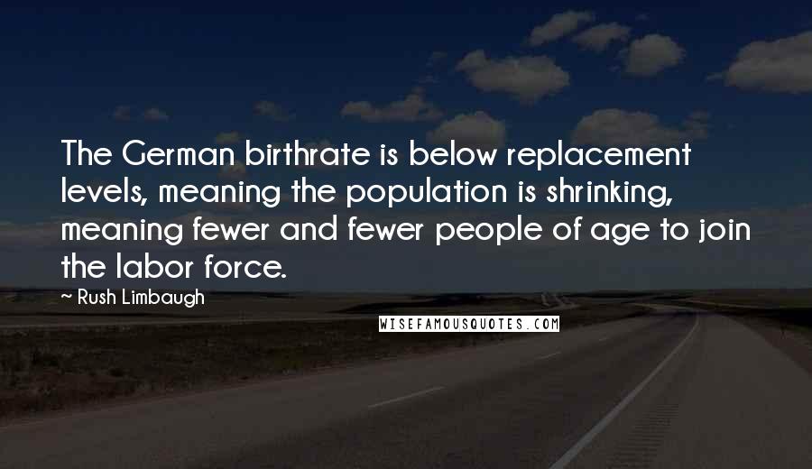 Rush Limbaugh Quotes: The German birthrate is below replacement levels, meaning the population is shrinking, meaning fewer and fewer people of age to join the labor force.