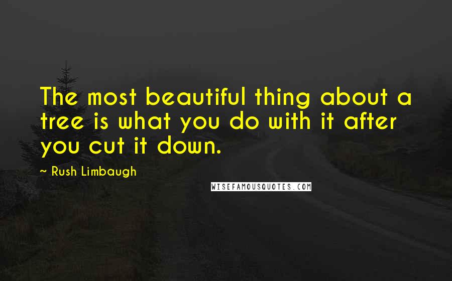 Rush Limbaugh Quotes: The most beautiful thing about a tree is what you do with it after you cut it down.