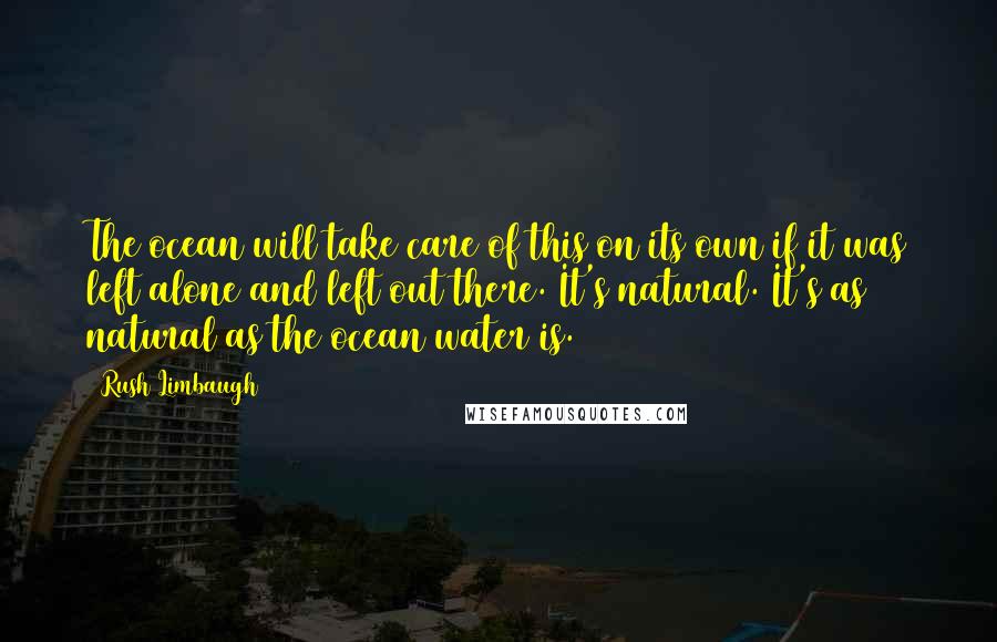 Rush Limbaugh Quotes: The ocean will take care of this on its own if it was left alone and left out there. It's natural. It's as natural as the ocean water is.