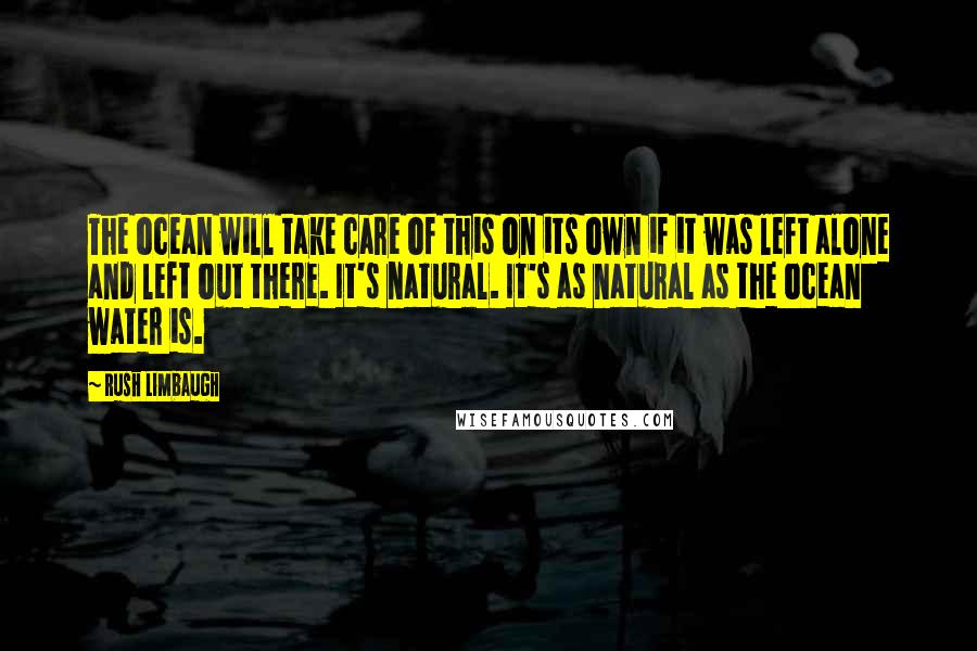 Rush Limbaugh Quotes: The ocean will take care of this on its own if it was left alone and left out there. It's natural. It's as natural as the ocean water is.