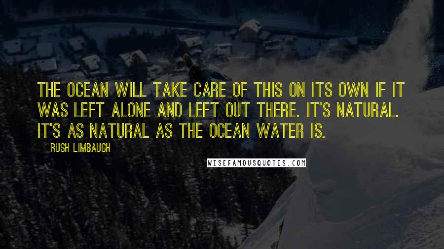 Rush Limbaugh Quotes: The ocean will take care of this on its own if it was left alone and left out there. It's natural. It's as natural as the ocean water is.