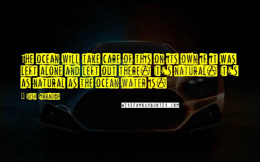 Rush Limbaugh Quotes: The ocean will take care of this on its own if it was left alone and left out there. It's natural. It's as natural as the ocean water is.