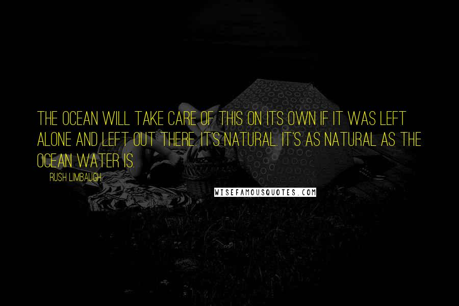 Rush Limbaugh Quotes: The ocean will take care of this on its own if it was left alone and left out there. It's natural. It's as natural as the ocean water is.