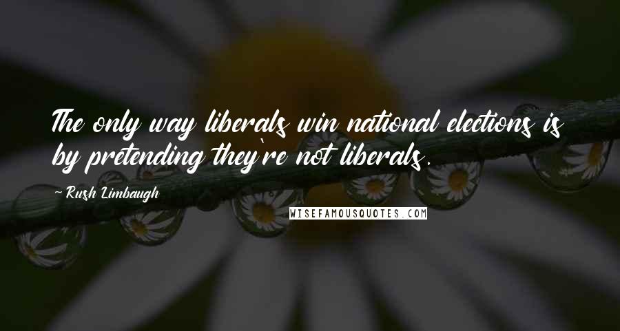 Rush Limbaugh Quotes: The only way liberals win national elections is by pretending they're not liberals.