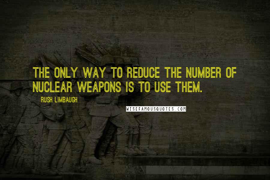 Rush Limbaugh Quotes: The only way to reduce the number of nuclear weapons is to use them.