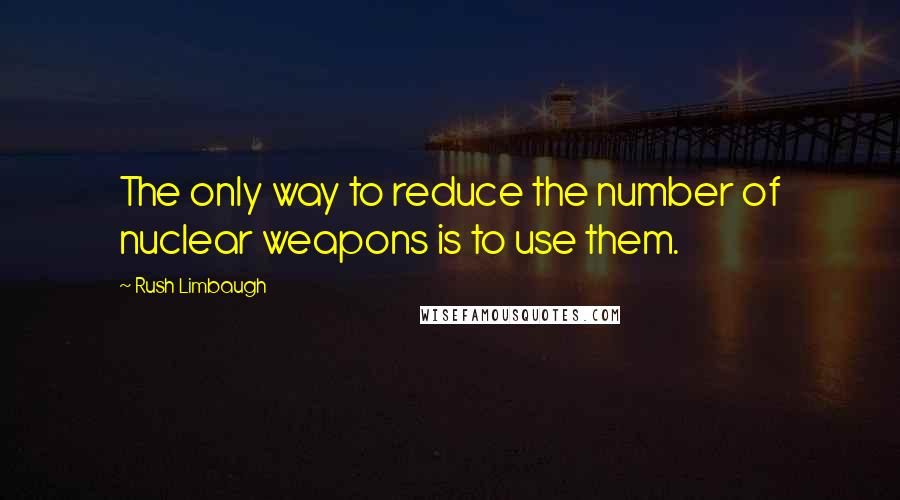 Rush Limbaugh Quotes: The only way to reduce the number of nuclear weapons is to use them.
