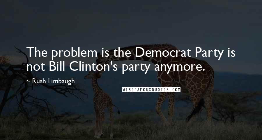Rush Limbaugh Quotes: The problem is the Democrat Party is not Bill Clinton's party anymore.
