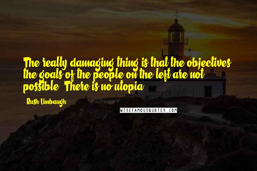 Rush Limbaugh Quotes: The really damaging thing is that the objectives, the goals of the people on the left are not possible. There is no utopia.