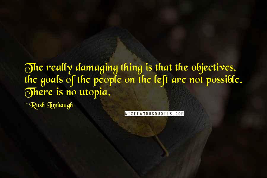 Rush Limbaugh Quotes: The really damaging thing is that the objectives, the goals of the people on the left are not possible. There is no utopia.