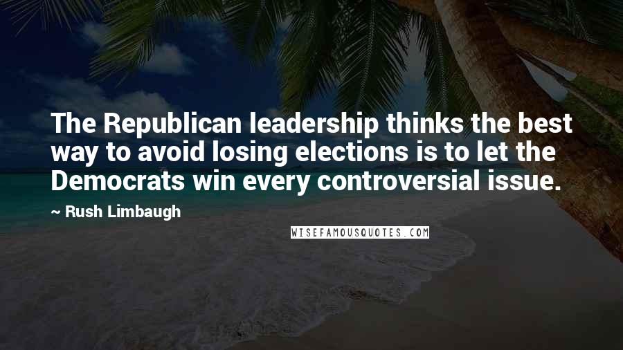 Rush Limbaugh Quotes: The Republican leadership thinks the best way to avoid losing elections is to let the Democrats win every controversial issue.