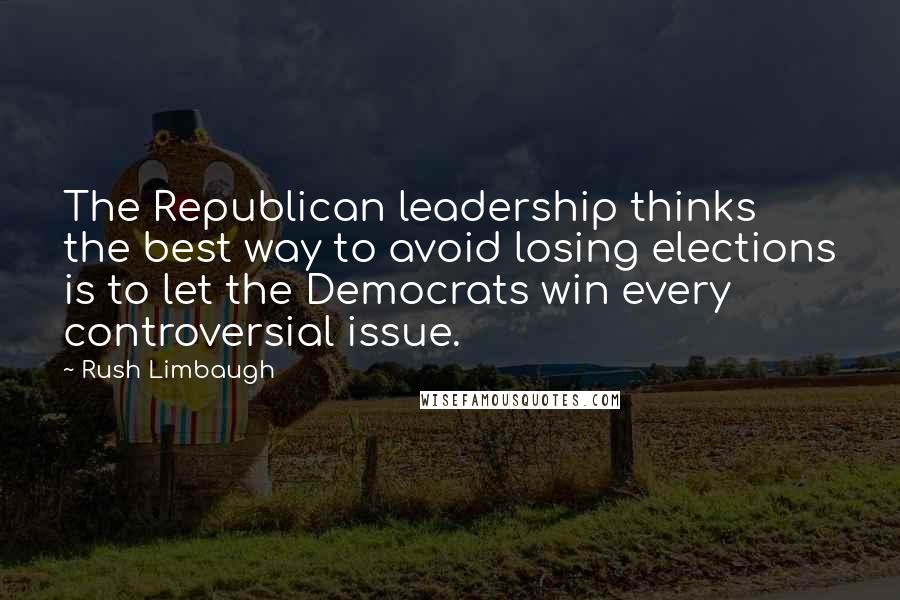 Rush Limbaugh Quotes: The Republican leadership thinks the best way to avoid losing elections is to let the Democrats win every controversial issue.