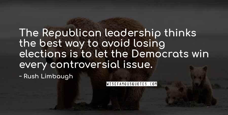 Rush Limbaugh Quotes: The Republican leadership thinks the best way to avoid losing elections is to let the Democrats win every controversial issue.