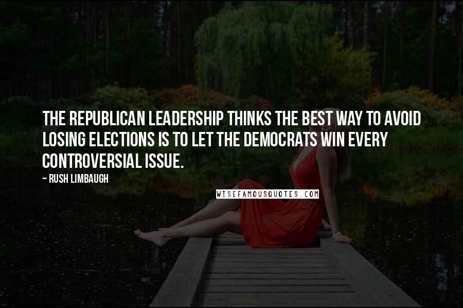 Rush Limbaugh Quotes: The Republican leadership thinks the best way to avoid losing elections is to let the Democrats win every controversial issue.