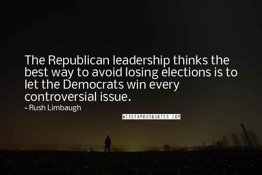 Rush Limbaugh Quotes: The Republican leadership thinks the best way to avoid losing elections is to let the Democrats win every controversial issue.