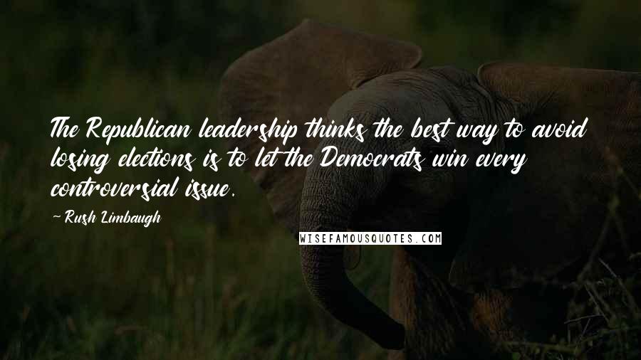 Rush Limbaugh Quotes: The Republican leadership thinks the best way to avoid losing elections is to let the Democrats win every controversial issue.