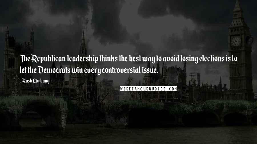 Rush Limbaugh Quotes: The Republican leadership thinks the best way to avoid losing elections is to let the Democrats win every controversial issue.