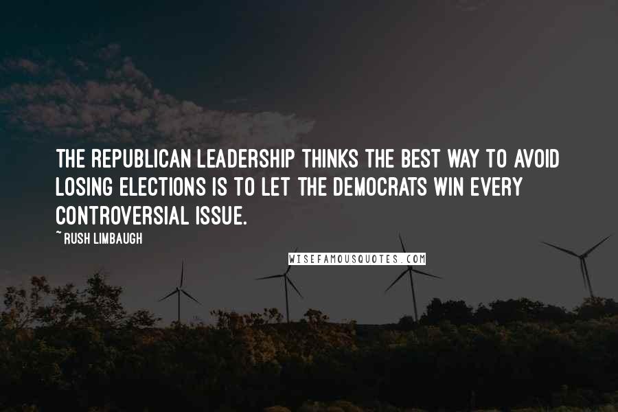 Rush Limbaugh Quotes: The Republican leadership thinks the best way to avoid losing elections is to let the Democrats win every controversial issue.