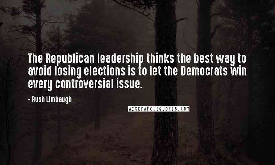 Rush Limbaugh Quotes: The Republican leadership thinks the best way to avoid losing elections is to let the Democrats win every controversial issue.