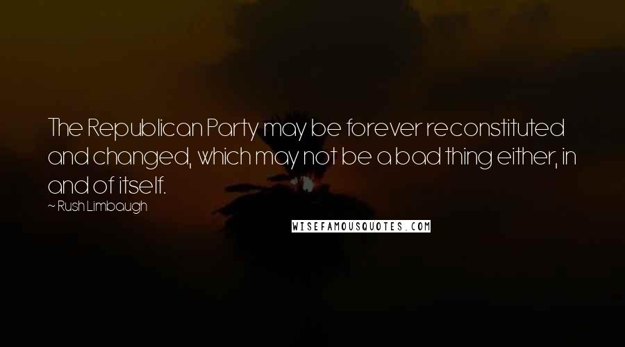 Rush Limbaugh Quotes: The Republican Party may be forever reconstituted and changed, which may not be a bad thing either, in and of itself.