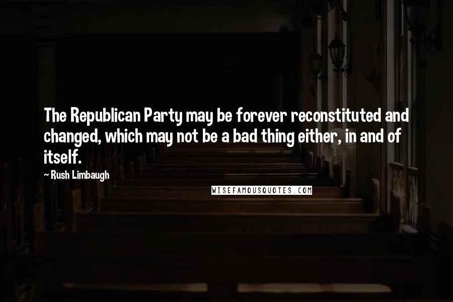 Rush Limbaugh Quotes: The Republican Party may be forever reconstituted and changed, which may not be a bad thing either, in and of itself.
