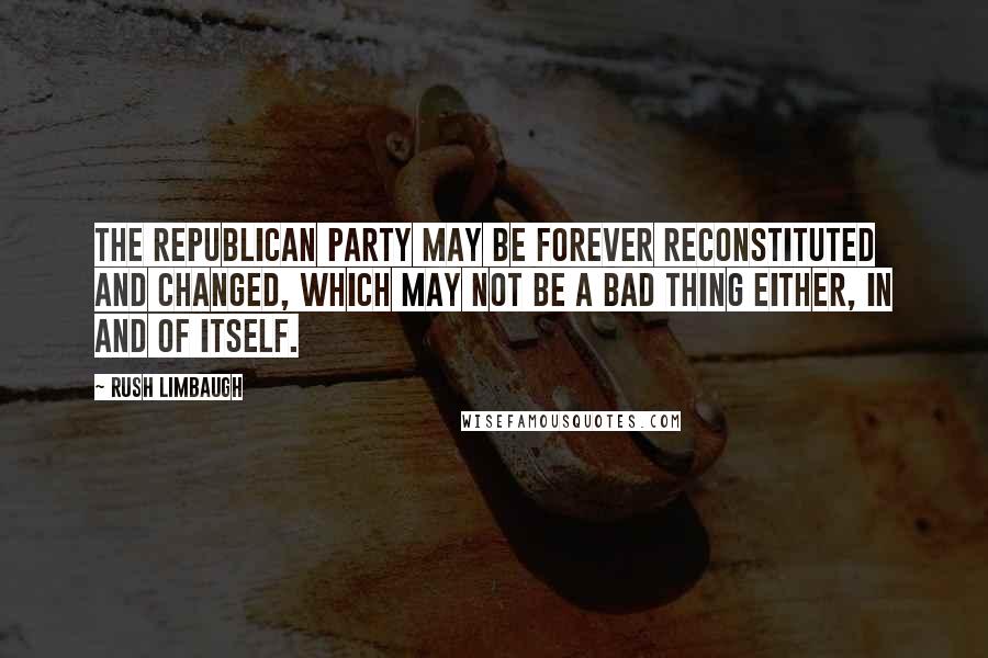 Rush Limbaugh Quotes: The Republican Party may be forever reconstituted and changed, which may not be a bad thing either, in and of itself.