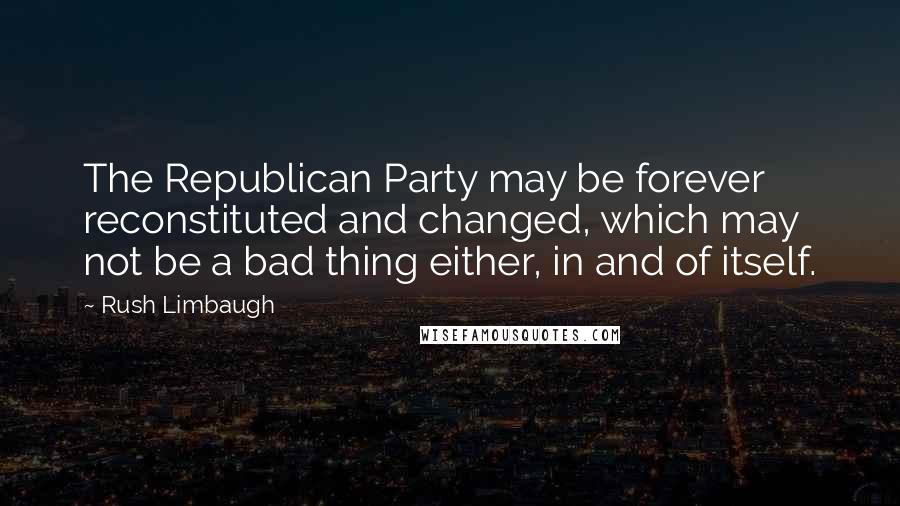 Rush Limbaugh Quotes: The Republican Party may be forever reconstituted and changed, which may not be a bad thing either, in and of itself.