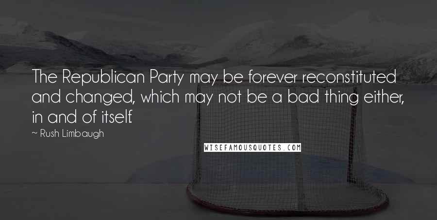 Rush Limbaugh Quotes: The Republican Party may be forever reconstituted and changed, which may not be a bad thing either, in and of itself.