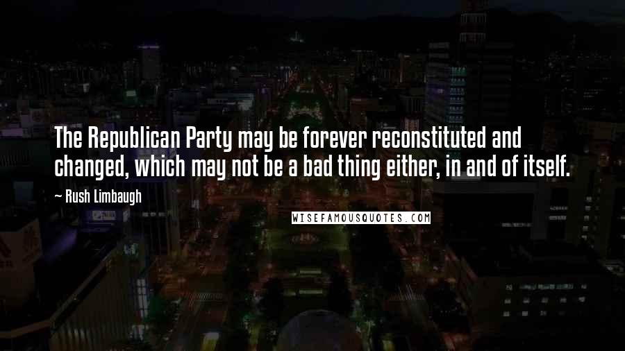 Rush Limbaugh Quotes: The Republican Party may be forever reconstituted and changed, which may not be a bad thing either, in and of itself.