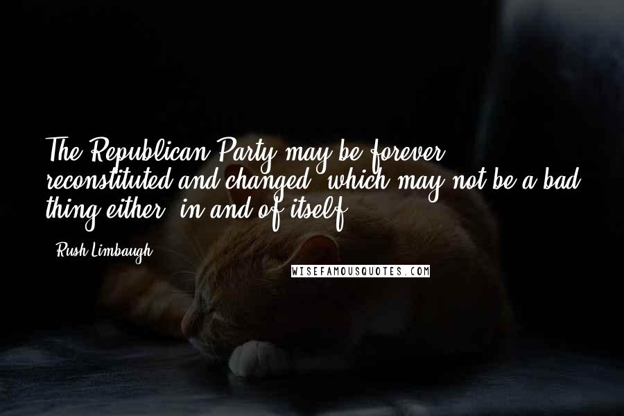 Rush Limbaugh Quotes: The Republican Party may be forever reconstituted and changed, which may not be a bad thing either, in and of itself.