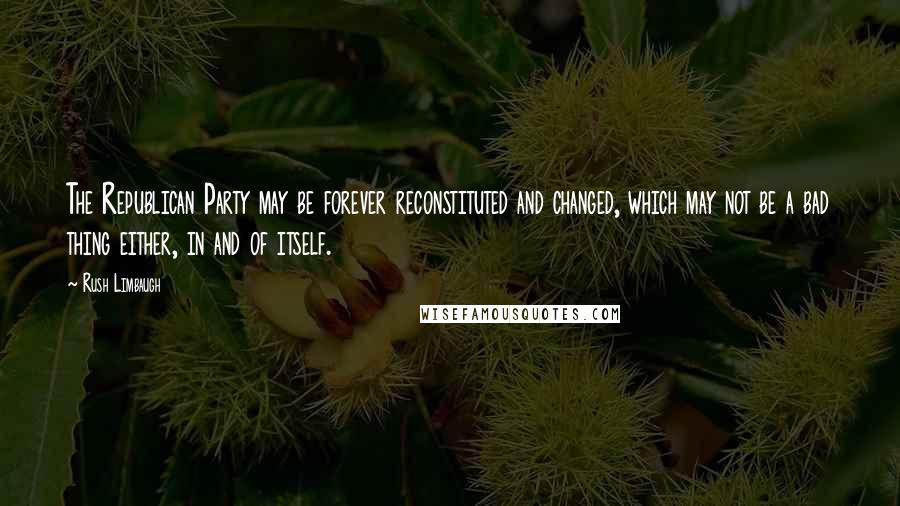 Rush Limbaugh Quotes: The Republican Party may be forever reconstituted and changed, which may not be a bad thing either, in and of itself.