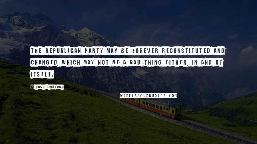 Rush Limbaugh Quotes: The Republican Party may be forever reconstituted and changed, which may not be a bad thing either, in and of itself.