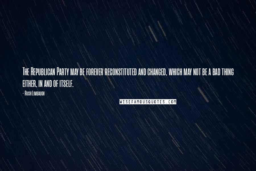 Rush Limbaugh Quotes: The Republican Party may be forever reconstituted and changed, which may not be a bad thing either, in and of itself.